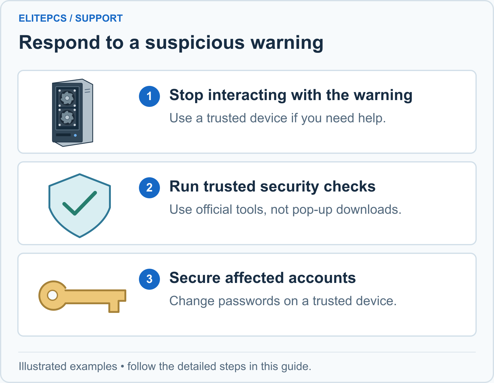 1. Stop interacting with the warning. Use a trusted device if you need help. 2. Run trusted security checks. Use official tools, not pop-up downloads. 3. Secure affected accounts. Change passwords on a trusted device.
